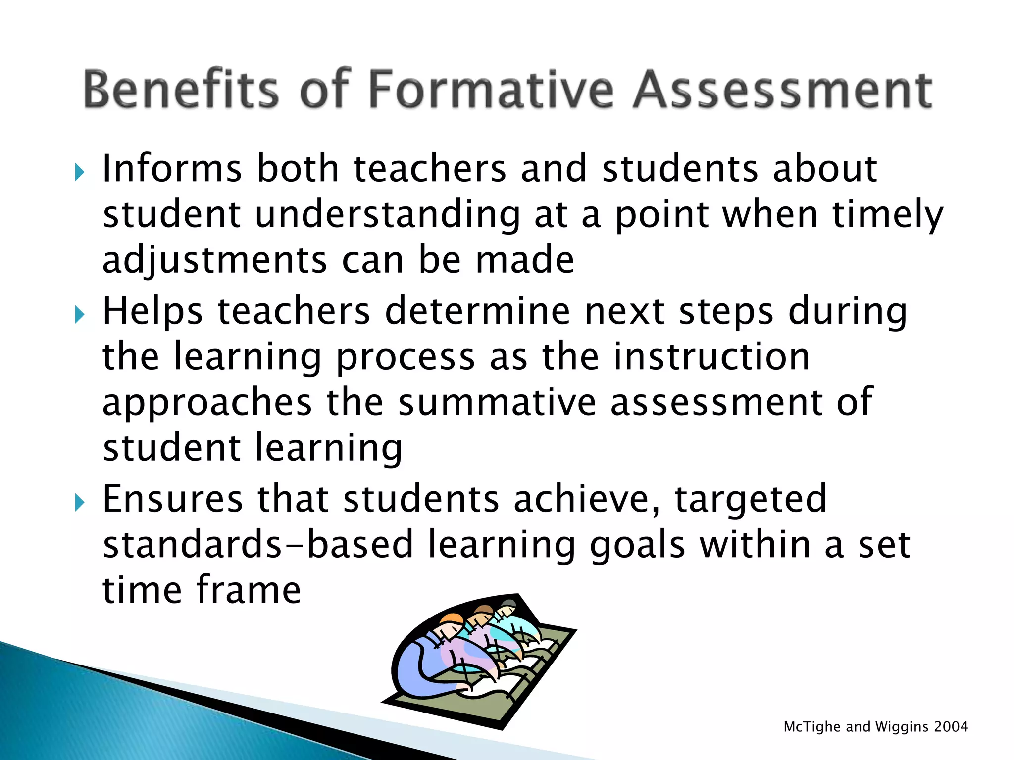  Informs both teachers and students about
student understanding at a point when timely
adjustments can be made
 Helps teachers determine next steps during
the learning process as the instruction
approaches the summative assessment of
student learning
 Ensures that students achieve, targeted
standards-based learning goals within a set
time frame
McTighe and Wiggins 2004
 