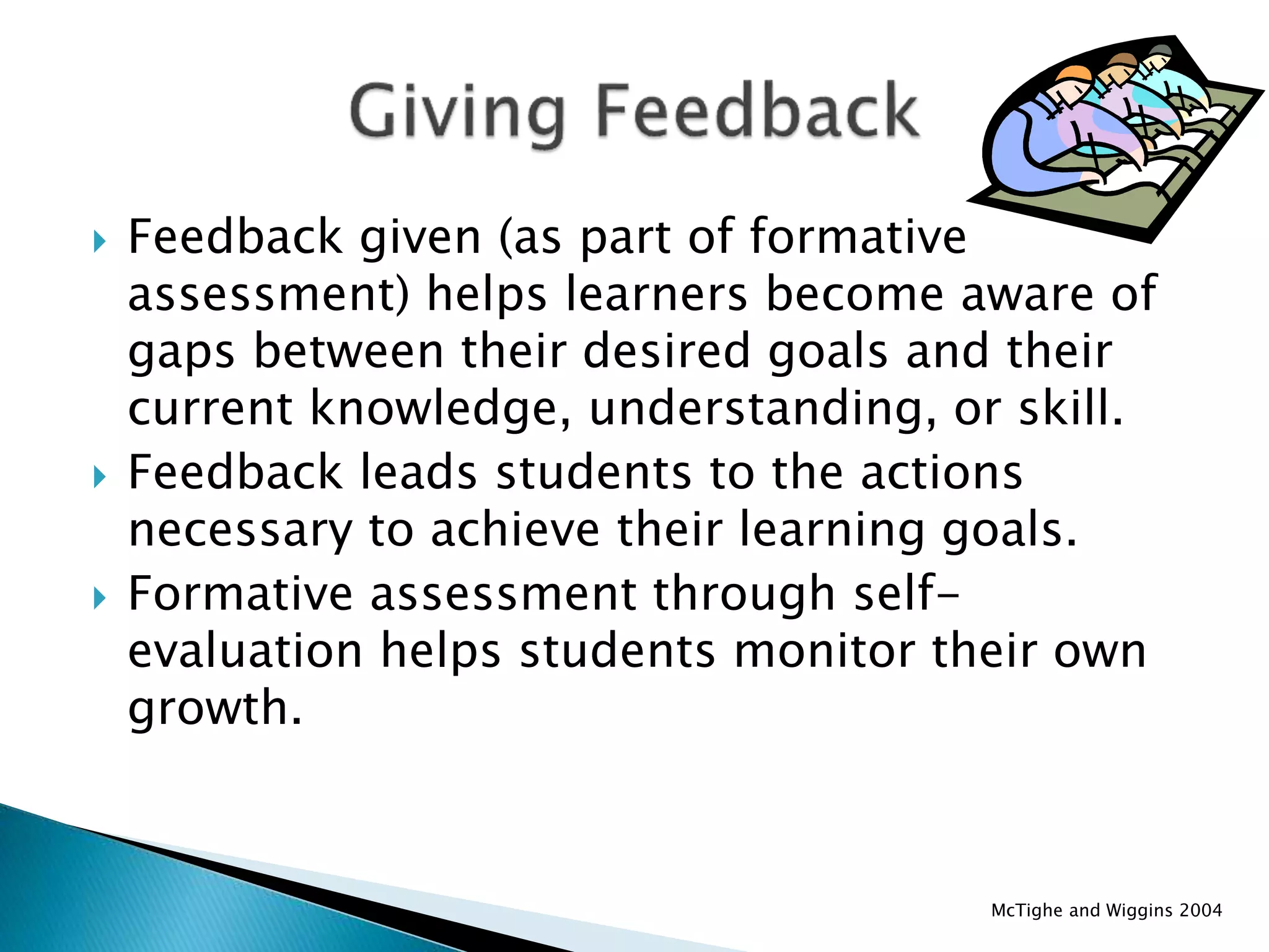  Feedback given (as part of formative
assessment) helps learners become aware of
gaps between their desired goals and their
current knowledge, understanding, or skill.
 Feedback leads students to the actions
necessary to achieve their learning goals.
 Formative assessment through self-
evaluation helps students monitor their own
growth.
McTighe and Wiggins 2004
 
