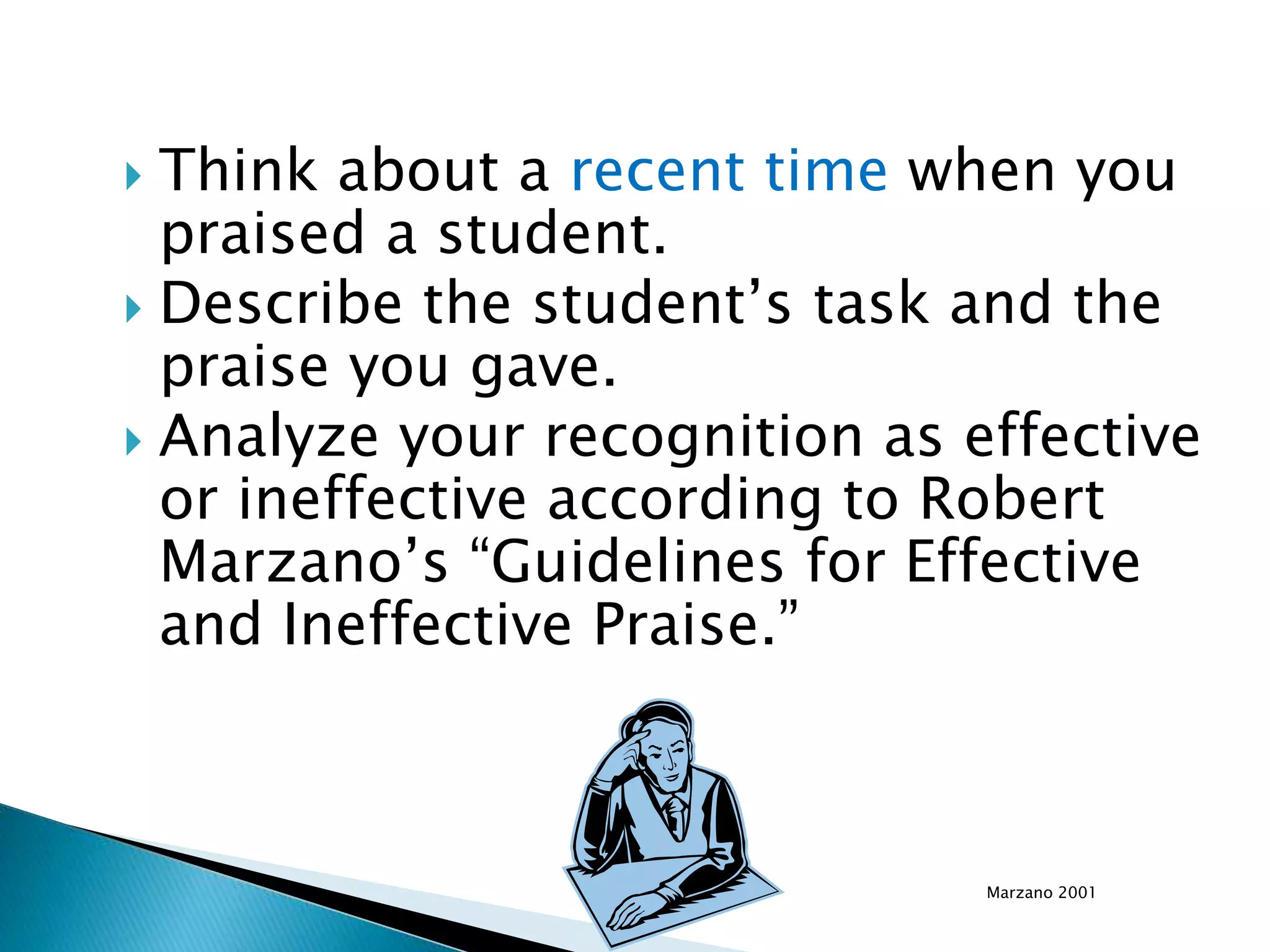  Think about a recent time when you
praised a student.
 Describe the student’s task and the
praise you gave.
 Analyze your recognition as effective
or ineffective according to Robert
Marzano’s “Guidelines for Effective
and Ineffective Praise.”
Marzano 2001
 