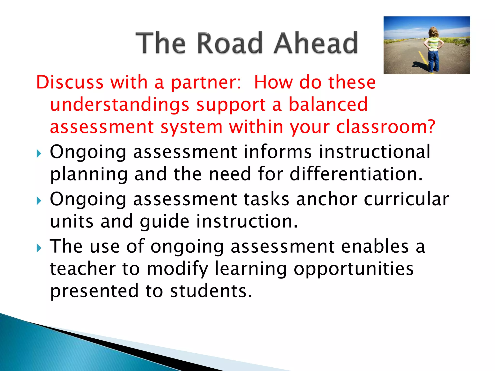 Discuss with a partner: How do these
understandings support a balanced
assessment system within your classroom?
 Ongoing assessment informs instructional
planning and the need for differentiation.
 Ongoing assessment tasks anchor curricular
units and guide instruction.
 The use of ongoing assessment enables a
teacher to modify learning opportunities
presented to students.
 