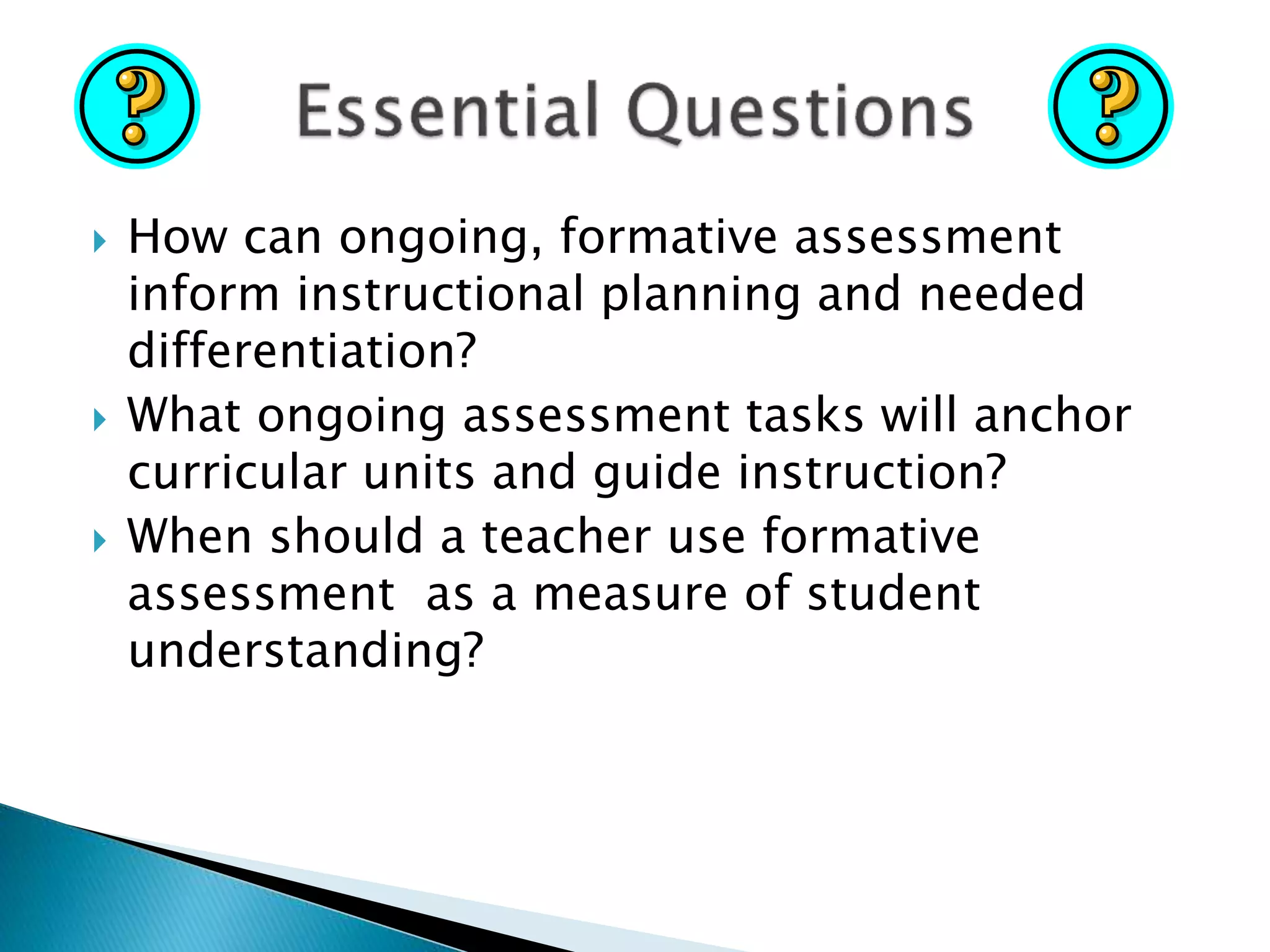  How can ongoing, formative assessment
inform instructional planning and needed
differentiation?
 What ongoing assessment tasks will anchor
curricular units and guide instruction?
 When should a teacher use formative
assessment as a measure of student
understanding?
 