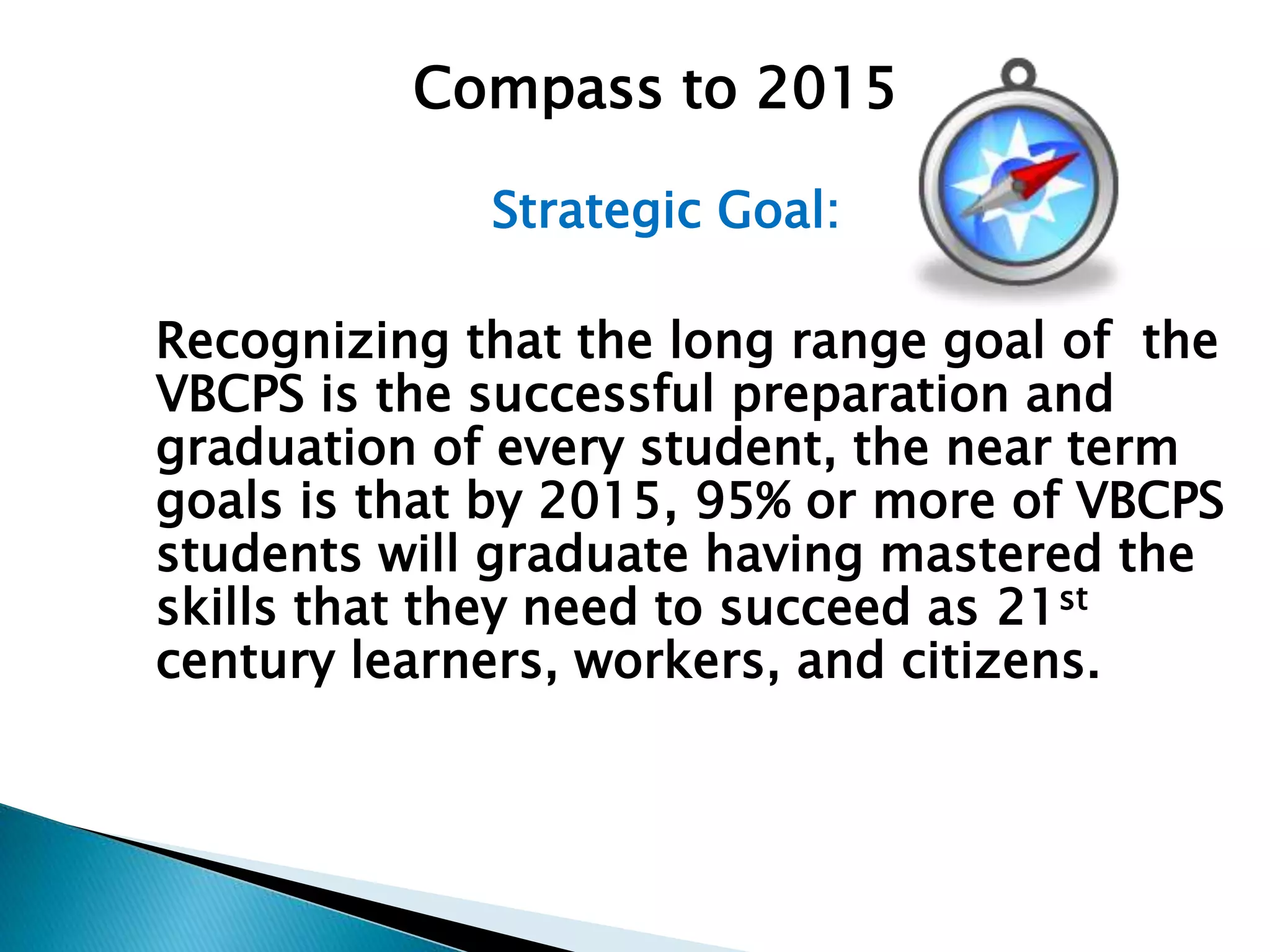 Strategic Goal:
Recognizing that the long range goal of the
VBCPS is the successful preparation and
graduation of every student, the near term
goals is that by 2015, 95% or more of VBCPS
students will graduate having mastered the
skills that they need to succeed as 21st
century learners, workers, and citizens.
Compass to 2015
 