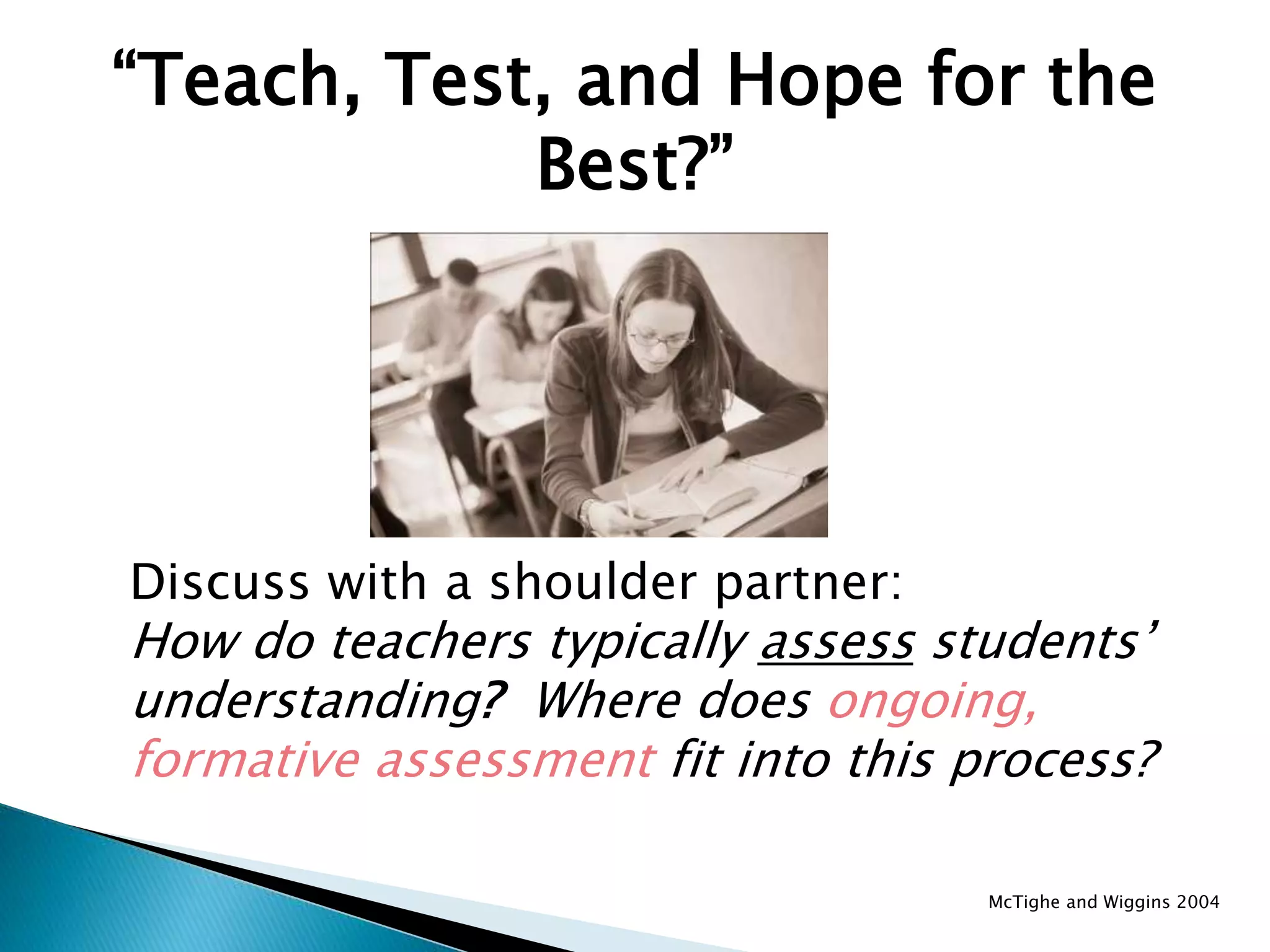 “Teach, Test, and Hope for the
Best?”
Discuss with a shoulder partner:
How do teachers typically assess students’
understanding? Where does ongoing,
formative assessment fit into this process?
McTighe and Wiggins 2004
 