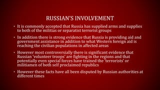 RUSSIAN’S INVOLVEMENT
• It is commonly accepted that Russia has supplied arms and supplies
to both of the militias or separatist terrorist groups
• In addition there is strong evidence that Russia is providing aid and
government assistance in addition to what Western foreign aid is
reaching the civilian populations in affected areas
• However most controversially there is significant evidence that
Russian ‘volunteer troops’ are fighting in the regions and that
potentially even special forces have trained the ‘terrorists’ or
militiamen of both self proclaimed republics
• However these facts have all been disputed by Russian authorities at
different times
 