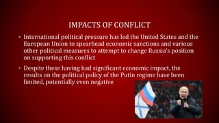 IMPACTS OF CONFLICT
• International political pressure has led the United States and the
European Union to spearhead economic sanctions and various
other political measures to attempt to change Russia’s position
on supporting this conflict
• Despite these having had significant economic impact, the
results on the political policy of the Putin regime have been
limited, potentially even negative
 
