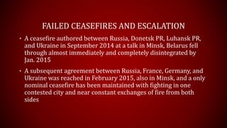 FAILED CEASEFIRES AND ESCALATION
• A ceasefire authored between Russia, Donetsk PR, Luhansk PR,
and Ukraine in September 2014 at a talk in Minsk, Belarus fell
through almost immediately and completely disintegrated by
Jan. 2015
• A subsequent agreement between Russia, France, Germany, and
Ukraine was reached in February 2015, also in Minsk, and a only
nominal ceasefire has been maintained with fighting in one
contested city and near constant exchanges of fire from both
sides
 