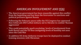 AMERICAN INVOLVEMENT AND YOU
• The American government has been staunchly against this conflict
from the beginning and has been the forerunner in sanctions and
political pressure against Russia
• Following the February peace talks the US Congress has approved
Non-lethal aid AND Lethal military aid to Ukraine to combat ‘Russian
aggression’
• This could potentially spark escalating levels of involvement from
both Russia and the US thus instigating levels of hostility not seen
since the Cold War
 