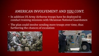 AMERICAN INVOLVEMENT AND YOU CONT.
• In addition US Army Airborne troops have been deployed to
conduct training missions with Ukrainian National Guardsmen
• The plan could involve sending more troops over time, thus
furthering the chances of escalation
 