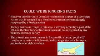 COULD WE BE IGNORING FACTS
• However take Northern Cyprus for example: it’s a part of a sovereign
nation that is occupied by a hostile separatist movement directly
supported by a foreign nation
• Turkey maintains troops in this area, a sovereign country a part of the
EU, and the ‘territory’ of Northern Cyprus is not recognized by any
countries besides Turkey
• This situation mirrors the one in Eastern Ukraine and yet the US
continues to maintain diplomatic and strategic ties with Turkey, a
known human rights violator
 