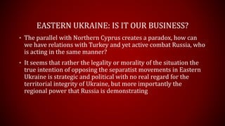 EASTERN UKRAINE: IS IT OUR BUSINESS?
• The parallel with Northern Cyprus creates a paradox, how can
we have relations with Turkey and yet active combat Russia, who
is acting in the same manner?
• It seems that rather the legality or morality of the situation the
true intention of opposing the separatist movements in Eastern
Ukraine is strategic and political with no real regard for the
territorial integrity of Ukraine, but more importantly the
regional power that Russia is demonstrating
 
