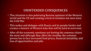 UNINTENDED CONSQUENCES
• This situation is also polarizing Russian opinions of the Western
world and the US and creating a form of isolation not seen since
the Cold War
• This makes a dialogue with Russia and its people harder and
creates a rhetoric of Western hate that will be hard to overcome
• After all the economic sanctions are hurting the common citizen
the most and although they affect the wealthy, the common
person has to face increased food prices, financial instability, and
loss of opportunities and jobs
 