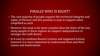 FINALLY WHO IS RIGHT?
• The vast majority of people support the territorial integrity and
rights of Ukraine and this position is easy to support when
simplified as such
• However the issue is far more complex than the letter of the law,
many people in these regions do support independence or
stronger ties with Russia
• It is easy to condemn Russia’s actions and supposed actions,
however it is more important to understand them and their
causes and implications
 