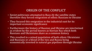 ORIGIN OF THE CONFLICT
• Soviet politicians attempted to Russ-ify the satellite states
therefore they forced emigration of ethnic Russians to Ukraine
• They focused this emigration in the industrial east for its
important economic significance
• Furthermore the history of Russian and Ukraine are intertwined
as evident by the period known as Kievian Rus which both
Russians and Ukrainians share as a common history
• This resulted in a mixed population of both ethnic Ukrainians
and Russians or a blend of the two and Russia being
economically invested in natural gas pipelines through Ukraine
 