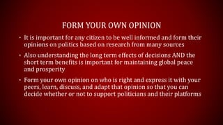 FORM YOUR OWN OPINION
• It is important for any citizen to be well informed and form their
opinions on politics based on research from many sources
• Also understanding the long term effects of decisions AND the
short term benefits is important for maintaining global peace
and prosperity
• Form your own opinion on who is right and express it with your
peers, learn, discuss, and adapt that opinion so that you can
decide whether or not to support politicians and their platforms
 