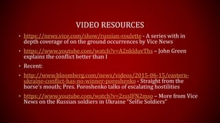 VIDEO RESOURCES
• https://news.vice.com/show/russian-roulette - A series with in
depth coverage of on the ground occurrences by Vice News
• https://www.youtube.com/watch?v=A2nklduvThs – John Green
explains the conflict better than I
• Recent:
• http://www.bloomberg.com/news/videos/2015-06-15/eastern-
ukraine-conflict-has-no-winner-poroshenko - Straight from the
horse’s mouth; Pres. Poroshenko talks of escalating hostilities
• https://www.youtube.com/watch?v=2zssIFN2mso – More from Vice
News on the Russian soldiers in Ukraine “Selfie Soldiers”
 