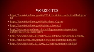 WORKS CITED
• https://en.wikipedia.org/wiki/2014_Ukrainian_revolution#Backgrou
nd
• https://en.wikipedia.org/wiki/Northern_Cyprus
• https://en.wikipedia.org/wiki/Minsk_Protocol
• http://www.summer.harvard.edu/blog-news-events/conflict-
ukraine-historical-perspective
• http://www.cnn.com/interactive/2014/02/world/ukraine-divided/
• http://one-europe.info/ukraine-crisis-for-dummies-part-one
• http://www.cnn.com/2015/02/20/europe/ukraine-conflict/
 