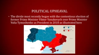 POLITICAL UPHEAVAL
• The divide most recently began with the contentious election of
former Prime Minister Viktor Yanukovych over Prime Minister
Yulia Tymoshenko as President in 2010 as illustrated here
 