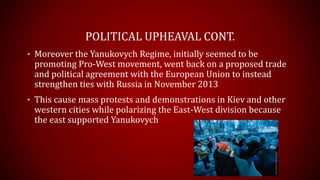 POLITICAL UPHEAVAL CONT.
• Moreover the Yanukovych Regime, initially seemed to be
promoting Pro-West movement, went back on a proposed trade
and political agreement with the European Union to instead
strengthen ties with Russia in November 2013
• This cause mass protests and demonstrations in Kiev and other
western cities while polarizing the East-West division because
the east supported Yanukovych
 