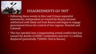 DISAGREEMENTS GO ‘HOT’
• Following these events in Kiev and Crimea separatist
movements, independent or created by Russia, became
militarized with likely aid from Russia and began to engage
government forces for control of two regions: Donetsk and
Luhansk
• This has spiraled into a longstanding armed conflict that has
caused the deaths of 6000+ combatants and over 1.1 million
displaced (potentially 750000+ fled to Russia)
 