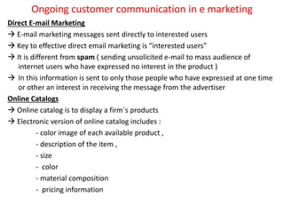 Ongoing customer communication in e marketing
Direct E-mail Marketing
 E-mail marketing messages sent directly to interested users
 Key to effective direct email marketing is “interested users”
 It is different from spam ( sending unsolicited e-mail to mass audience of
internet users who have expressed no interest in the product )
 In this information is sent to only those people who have expressed at one time
or other an interest in receiving the message from the advertiser
Online Catalogs
 Online catalog is to display a firm`s products
 Electronic version of online catalog includes :
- color image of each available product ,
- description of the item ,
- size
- color
- material composition
- pricing information
 