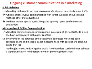 Ongoing customer communication in e marketing
Public Relations
 Marketing tool used to increase awareness of a site and potentially boost traffic
 Public relations involve communicating with target audience or public using
methods other than advertising
 Methods include special events like grand opening , press conference and
publications
Mixing online & Offline Communication
 Marketing communications campaign most successful at driving traffic to a web
site have incorporated both online & offline
Eg Unilever took the database of the customers addresses which has been
collected online and mailed a paper magazine filled with cooking and cleaning
tips to that list
- Although an electronic magazine would have been less costly Unilever believed
a paper publication to be better suited for providing information
 