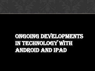 Ongoing developments
in technology with
android and iPad
 