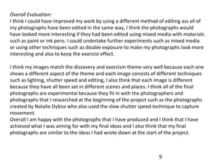 Overall Evaluation:
I think I could have improved my work by using a different method of editing ass all of
my photographs have been edited in the same way, I think the photographs would
have looked more interesting if they had been edited using mixed media with materials
such as paint or ink pens. I could undertake further experiments such as mixed media
or using other techniques such as double exposure to make my photographs look more
interesting and also to keep the exorcist effect.
I think my images match the discovery and exorcism theme very well because each one
shows a different aspect of the theme and each image consists of different techniques
such as lighting, shutter speed and editing, I also think that each image is different
because they have all been set in different scenes and places. I think all of the final
photographs are experimental because they fit in with the photographers and
photographs that I researched at the beginning of the project such as the photographs
created by Natalie Dybisz who also used the slow shutter speed technique to capture
movement.
Overall I am happy with the photographs that I have produced and I think that I have
achieved what I was aiming for with my final ideas and I also think that my final
photographs are similar to the ideas I had wrote down at the start of the project.

9

 