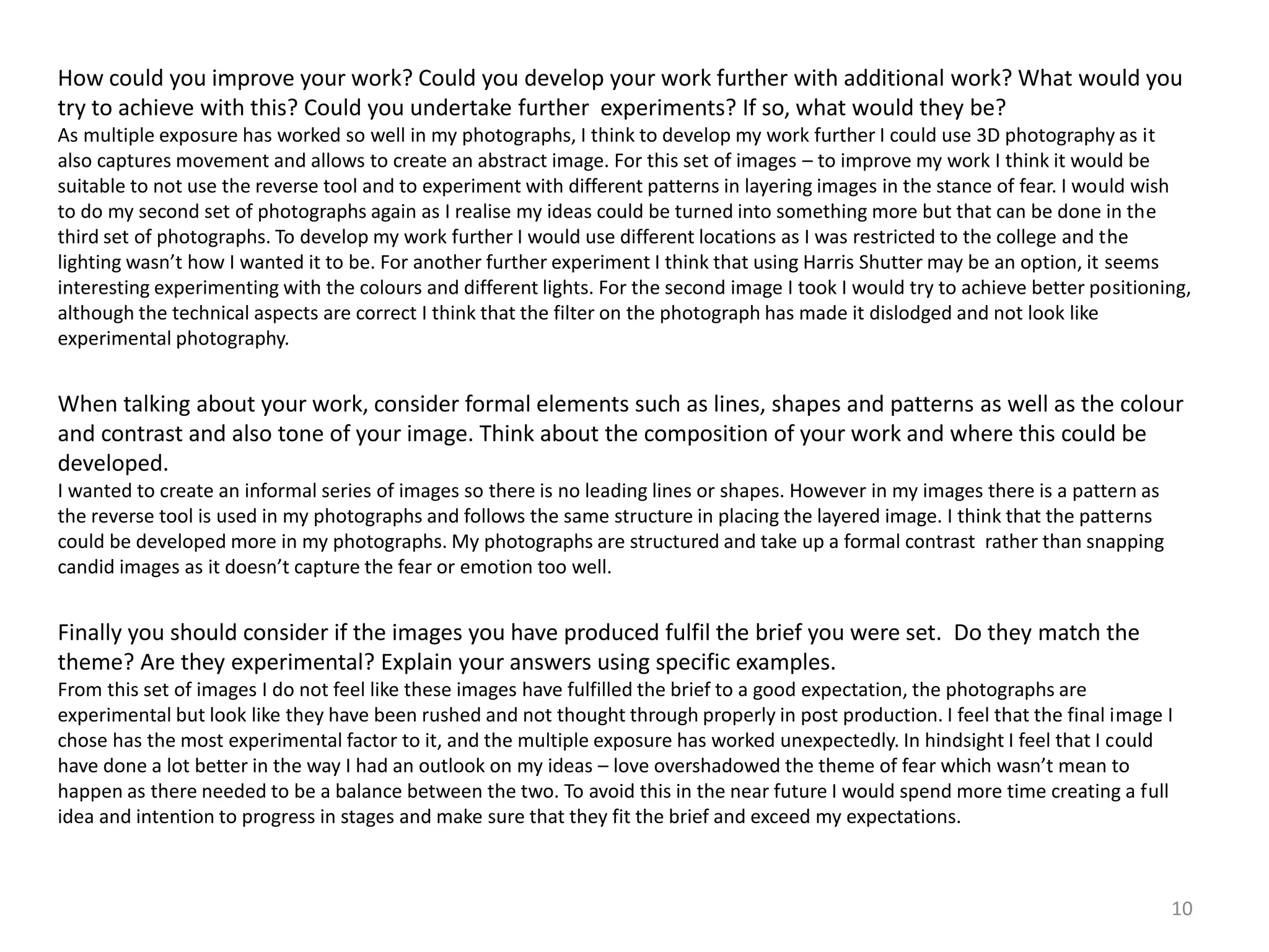 How could you improve your work? Could you develop your work further with additional work? What would you 
try to achieve with this? Could you undertake further experiments? If so, what would they be? 
As multiple exposure has worked so well in my photographs, I think to develop my work further I could use 3D photography as it 
also captures movement and allows to create an abstract image. For this set of images – to improve my work I think it would be 
suitable to not use the reverse tool and to experiment with different patterns in layering images in the stance of fear. I would wish 
to do my second set of photographs again as I realise my ideas could be turned into something more but that can be done in the 
third set of photographs. To develop my work further I would use different locations as I was restricted to the college and the 
lighting wasn’t how I wanted it to be. For another further experiment I think that using Harris Shutter may be an option, it seems 
interesting experimenting with the colours and different lights. For the second image I took I would try to achieve better positioning, 
although the technical aspects are correct I think that the filter on the photograph has made it dislodged and not look like 
experimental photography. 
When talking about your work, consider formal elements such as lines, shapes and patterns as well as the colour 
and contrast and also tone of your image. Think about the composition of your work and where this could be 
developed. 
I wanted to create an informal series of images so there is no leading lines or shapes. However in my images there is a pattern as 
the reverse tool is used in my photographs and follows the same structure in placing the layered image. I think that the patterns 
could be developed more in my photographs. My photographs are structured and take up a formal contrast rather than snapping 
candid images as it doesn’t capture the fear or emotion too well. 
Finally you should consider if the images you have produced fulfil the brief you were set. Do they match the 
theme? Are they experimental? Explain your answers using specific examples. 
From this set of images I do not feel like these images have fulfilled the brief to a good expectation, the photographs are 
experimental but look like they have been rushed and not thought through properly in post production. I feel that the final image I 
chose has the most experimental factor to it, and the multiple exposure has worked unexpectedly. In hindsight I feel that I could 
have done a lot better in the way I had an outlook on my ideas – love overshadowed the theme of fear which wasn’t mean to 
happen as there needed to be a balance between the two. To avoid this in the near future I would spend more time creating a full 
idea and intention to progress in stages and make sure that they fit the brief and exceed my expectations. 
10 
 