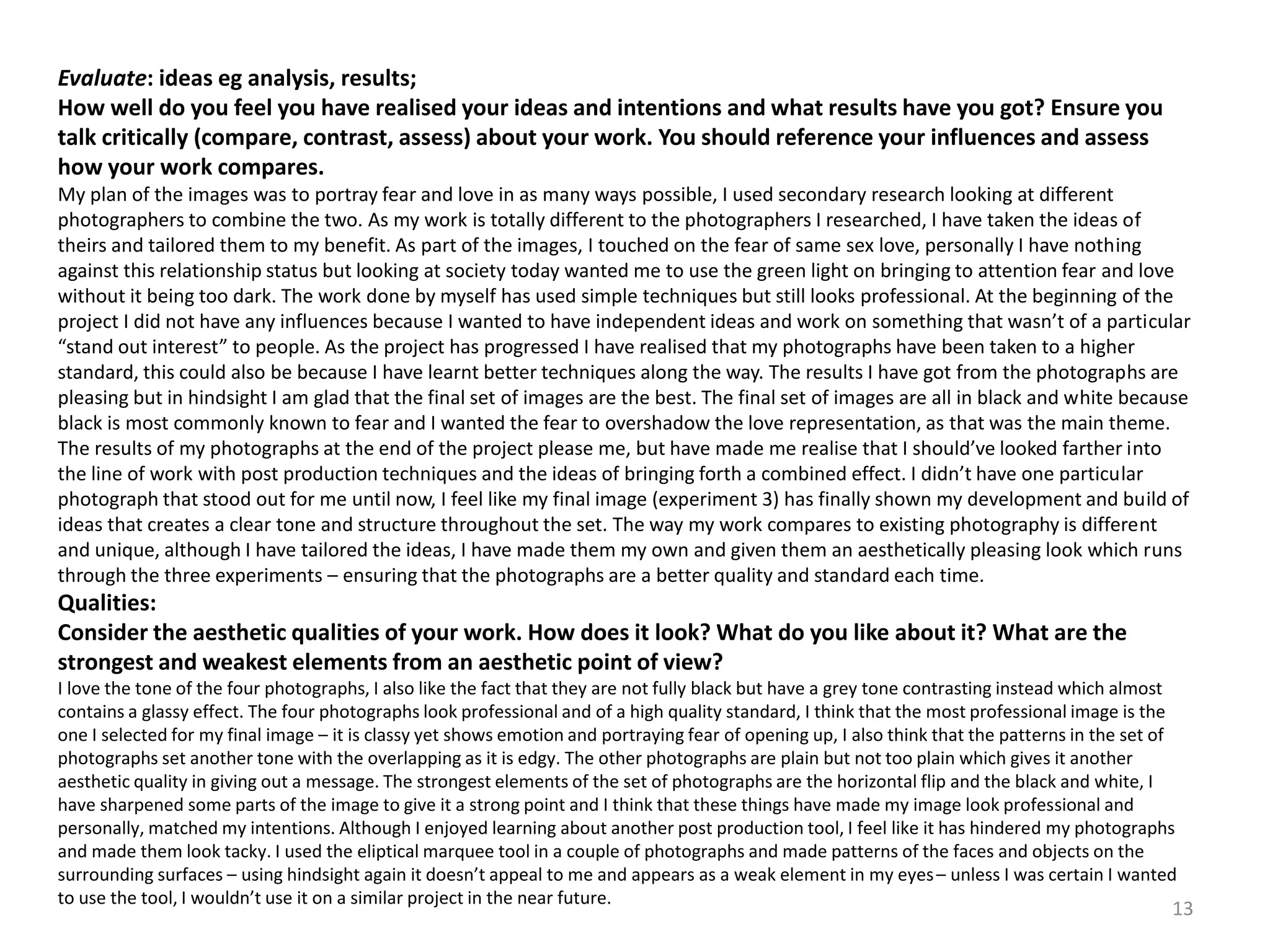 Evaluate: ideas eg analysis, results; 
How well do you feel you have realised your ideas and intentions and what results have you got? Ensure you 
talk critically (compare, contrast, assess) about your work. You should reference your influences and assess 
how your work compares. 
My plan of the images was to portray fear and love in as many ways possible, I used secondary research looking at different 
photographers to combine the two. As my work is totally different to the photographers I researched, I have taken the ideas of 
theirs and tailored them to my benefit. As part of the images, I touched on the fear of same sex love, personally I have nothing 
against this relationship status but looking at society today wanted me to use the green light on bringing to attention fear and love 
without it being too dark. The work done by myself has used simple techniques but still looks professional. At the beginning of the 
project I did not have any influences because I wanted to have independent ideas and work on something that wasn’t of a particular 
“stand out interest” to people. As the project has progressed I have realised that my photographs have been taken to a higher 
standard, this could also be because I have learnt better techniques along the way. The results I have got from the photographs are 
pleasing but in hindsight I am glad that the final set of images are the best. The final set of images are all in black and white because 
black is most commonly known to fear and I wanted the fear to overshadow the love representation, as that was the main theme. 
The results of my photographs at the end of the project please me, but have made me realise that I should’ve looked farther into 
the line of work with post production techniques and the ideas of bringing forth a combined effect. I didn’t have one particular 
photograph that stood out for me until now, I feel like my final image (experiment 3) has finally shown my development and build of 
ideas that creates a clear tone and structure throughout the set. The way my work compares to existing photography is different 
and unique, although I have tailored the ideas, I have made them my own and given them an aesthetically pleasing look which runs 
through the three experiments – ensuring that the photographs are a better quality and standard each time. 
Qualities: 
Consider the aesthetic qualities of your work. How does it look? What do you like about it? What are the 
strongest and weakest elements from an aesthetic point of view? 
I love the tone of the four photographs, I also like the fact that they are not fully black but have a grey tone contrasting instead which almost 
contains a glassy effect. The four photographs look professional and of a high quality standard, I think that the most professional image is the 
one I selected for my final image – it is classy yet shows emotion and portraying fear of opening up, I also think that the patterns in the set of 
photographs set another tone with the overlapping as it is edgy. The other photographs are plain but not too plain which gives it another 
aesthetic quality in giving out a message. The strongest elements of the set of photographs are the horizontal flip and the black and white, I 
have sharpened some parts of the image to give it a strong point and I think that these things have made my image look professional and 
personally, matched my intentions. Although I enjoyed learning about another post production tool, I feel like it has hindered my photographs 
and made them look tacky. I used the elipticalmarquee tool in a couple of photographs and made patterns of the faces and objects on the 
surrounding surfaces – using hindsight again it doesn’t appeal to me and appears as a weak element in my eyes – unless I was certain I wanted 
to use the tool, I wouldn’t use it on a similar project in the near future. 
13 
 
