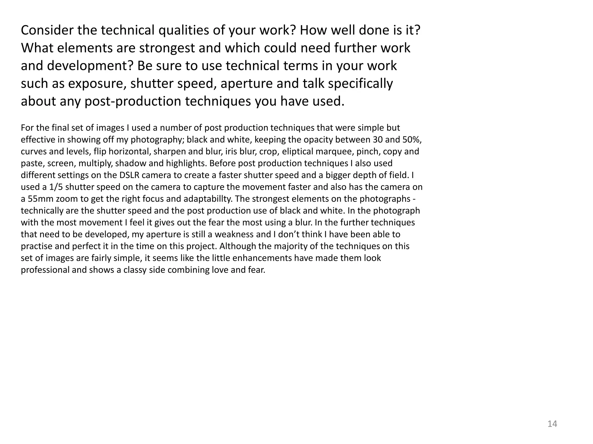 14 
Consider the technical qualities of your work? How well done is it? 
What elements are strongest and which could need further work 
and development? Be sure to use technical terms in your work 
such as exposure, shutter speed, aperture and talk specifically 
about any post-production techniques you have used. 
For the final set of images I used a number of post production techniques that were simple but 
effective in showing off my photography; black and white, keeping the opacity between 30 and 50%, 
curves and levels, flip horizontal, sharpen and blur, iris blur, crop, eliptical marquee, pinch, copy and 
paste, screen, multiply, shadow and highlights. Before post production techniques I also used 
different settings on the DSLR camera to create a faster shutter speed and a bigger depth of field. I 
used a 1/5 shutter speed on the camera to capture the movement faster and also has the camera on 
a 55mm zoom to get the right focus and adaptabillty. The strongest elements on the photographs - 
technically are the shutter speed and the post production use of black and white. In the photograph 
with the most movement I feel it gives out the fear the most using a blur. In the further techniques 
that need to be developed, my aperture is still a weakness and I don’t think I have been able to 
practise and perfect it in the time on this project. Although the majority of the techniques on this 
set of images are fairly simple, it seems like the little enhancements have made them look 
professional and shows a classy side combining love and fear. 
 