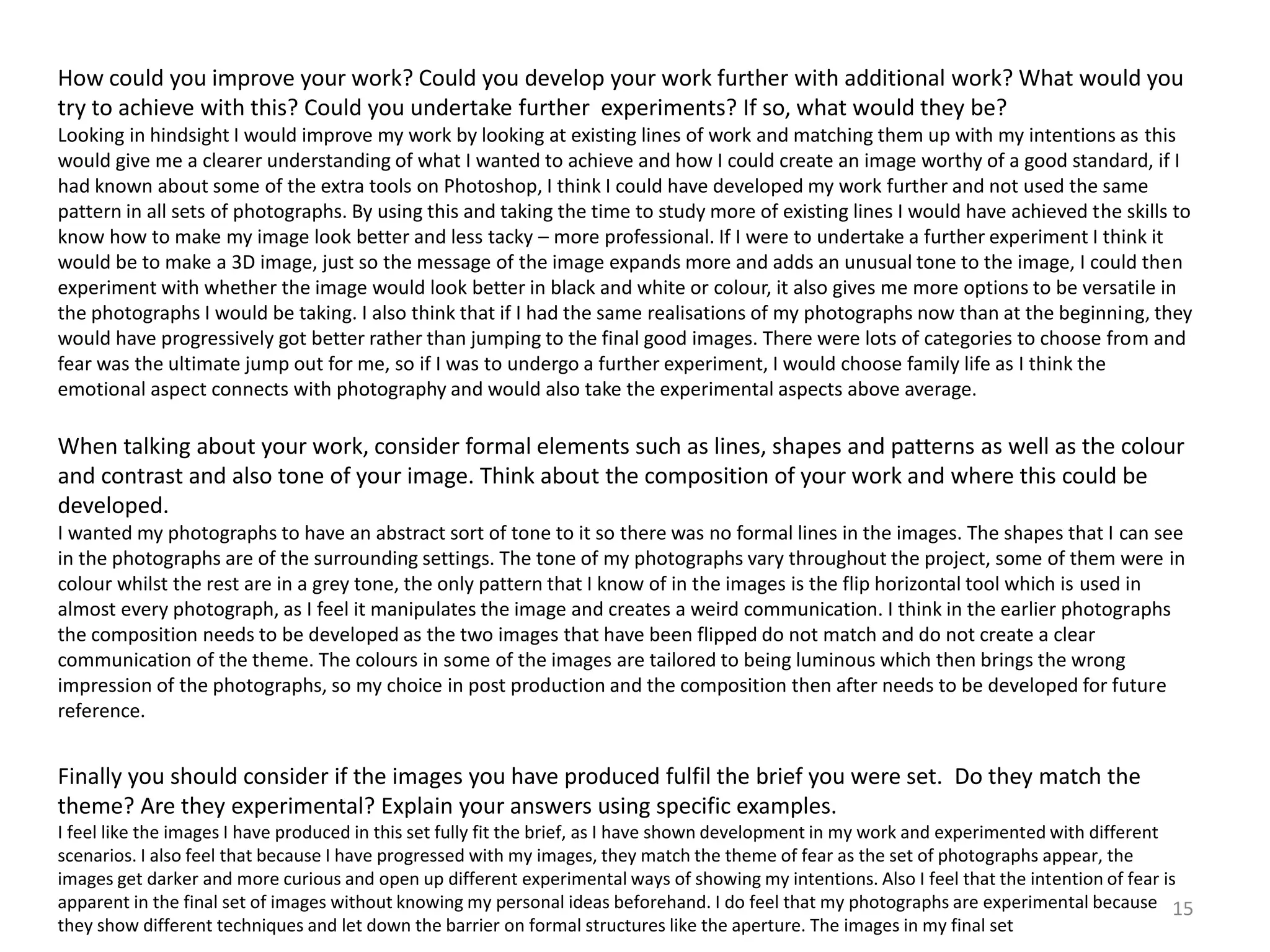 How could you improve your work? Could you develop your work further with additional work? What would you 
try to achieve with this? Could you undertake further experiments? If so, what would they be? 
Looking in hindsight I would improve my work by looking at existing lines of work and matching them up with my intentions as this 
would give me a clearer understanding of what I wanted to achieve and how I could create an image worthy of a good standard, if I 
had known about some of the extra tools on Photoshop, I think I could have developed my work further and not used the same 
pattern in all sets of photographs. By using this and taking the time to study more of existing lines I would have achieved the skills to 
know how to make my image look better and less tacky – more professional. If I were to undertake a further experiment I think it 
would be to make a 3D image, just so the message of the image expands more and adds an unusual tone to the image, I could then 
experiment with whether the image would look better in black and white or colour, it also gives me more options to be versatile in 
the photographs I would be taking. I also think that if I had the same realisations of my photographs now than at the beginning, they 
would have progressively got better rather than jumping to the final good images. There were lots of categories to choose from and 
fear was the ultimate jump out for me, so if I was to undergo a further experiment, I would choose family life as I think the 
emotional aspect connects with photography and would also take the experimental aspects above average. 
When talking about your work, consider formal elements such as lines, shapes and patterns as well as the colour 
and contrast and also tone of your image. Think about the composition of your work and where this could be 
developed. 
I wanted my photographs to have an abstract sort of tone to it so there was no formal lines in the images. The shapes that I can see 
in the photographs are of the surrounding settings. The tone of my photographs vary throughout the project, some of them were in 
colour whilst the rest are in a grey tone, the only pattern that I know of in the images is the flip horizontal tool which is used in 
almost every photograph, as I feel it manipulates the image and creates a weird communication. I think in the earlier photographs 
the composition needs to be developed as the two images that have been flipped do not match and do not create a clear 
communication of the theme. The colours in some of the images are tailored to being luminous which then brings the wrong 
impression of the photographs, so my choice in post production and the composition then after needs to be developed for future 
reference. 
Finally you should consider if the images you have produced fulfil the brief you were set. Do they match the 
theme? Are they experimental? Explain your answers using specific examples. 
I feel like the images I have produced in this set fully fit the brief, as I have shown development in my work and experimented with different 
scenarios. I also feel that because I have progressed with my images, they match the theme of fear as the set of photographs appear, the 
images get darker and more curious and open up different experimental ways of showing my intentions. Also I feel that the intention of fear is 
apparent in the final set of images without knowing my personal ideas beforehand. I do feel that my photographs are experimental because 
they show different techniques and let down the barrier on formal structures like the aperture. The images in my final set 
15 
