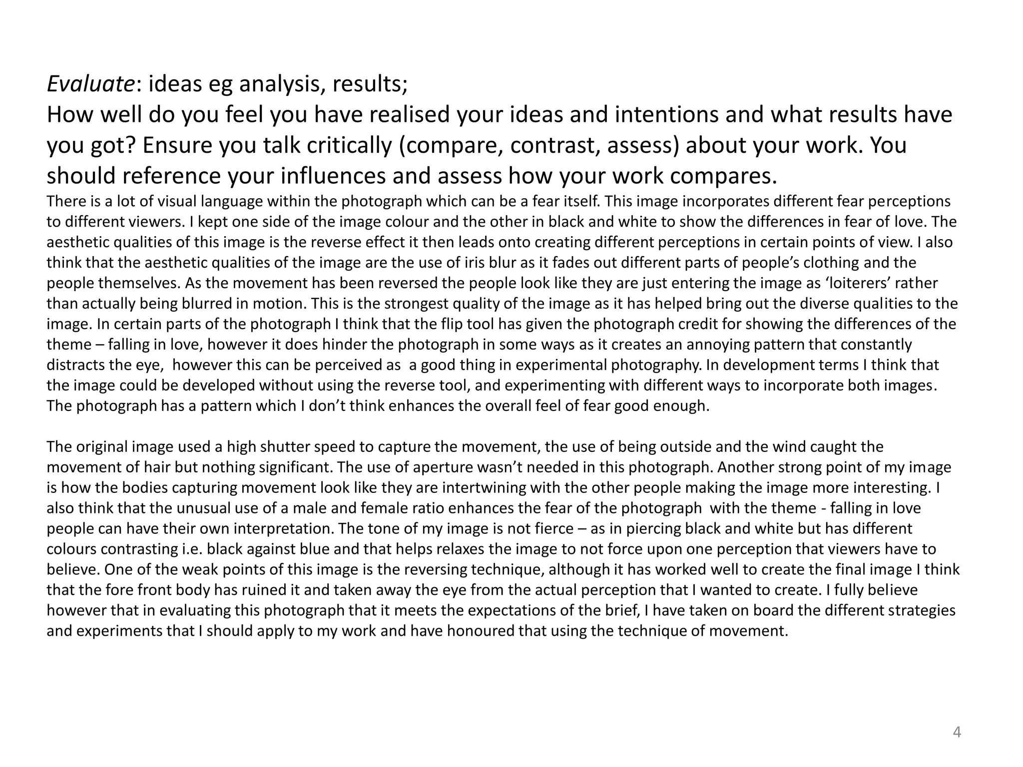Evaluate: ideas eg analysis, results; 
How well do you feel you have realised your ideas and intentions and what results have 
you got? Ensure you talk critically (compare, contrast, assess) about your work. You 
should reference your influences and assess how your work compares. 
There is a lot of visual language within the photograph which can be a fear itself. This image incorporates different fear perceptions 
to different viewers. I kept one side of the image colour and the other in black and white to show the differences in fear of love. The 
aesthetic qualities of this image is the reverse effect it then leads onto creating different perceptions in certain points of view. I also 
think that the aesthetic qualities of the image are the use of iris blur as it fades out different parts of people’s clothing and the 
people themselves. As the movement has been reversed the people look like they are just entering the image as ‘loiterers’ rather 
than actually being blurred in motion. This is the strongest quality of the image as it has helped bring out the diverse qualities to the 
image. In certain parts of the photograph I think that the flip tool has given the photograph credit for showing the differences of the 
theme – falling in love, however it does hinder the photograph in some ways as it creates an annoying pattern that constantly 
distracts the eye, however this can be perceived as a good thing in experimental photography. In development terms I think that 
the image could be developed without using the reverse tool, and experimenting with different ways to incorporate both images. 
The photograph has a pattern which I don’t think enhances the overall feel of fear good enough. 
The original image used a high shutter speed to capture the movement, the use of being outside and the wind caught the 
movement of hair but nothing significant. The use of aperture wasn’t needed in this photograph. Another strong point of my image 
is how the bodies capturing movement look like they are intertwining with the other people making the image more interesting. I 
also think that the unusual use of a male and female ratio enhances the fear of the photograph with the theme - falling in love 
people can have their own interpretation. The tone of my image is not fierce – as in piercing black and white but has different 
colours contrasting i.e. black against blue and that helps relaxes the image to not force upon one perception that viewers have to 
believe. One of the weak points of this image is the reversing technique, although it has worked well to create the final image I think 
that the fore front body has ruined it and taken away the eye from the actual perception that I wanted to create. I fully believe 
however that in evaluating this photograph that it meets the expectations of the brief, I have taken on board the different strategies 
and experiments that I should apply to my work and have honoured that using the technique of movement. 
4 
 