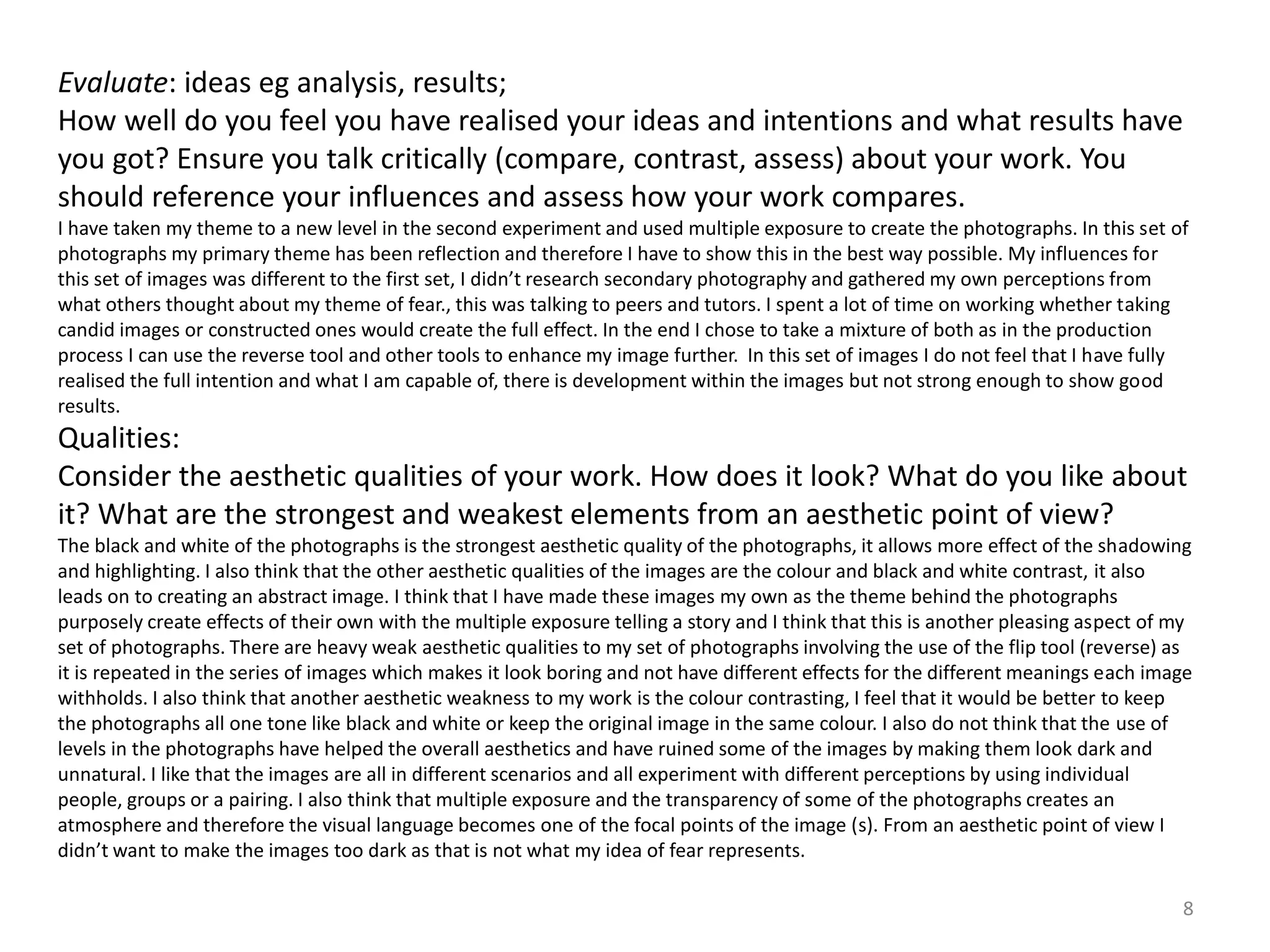 Evaluate: ideas eg analysis, results; 
How well do you feel you have realised your ideas and intentions and what results have 
you got? Ensure you talk critically (compare, contrast, assess) about your work. You 
should reference your influences and assess how your work compares. 
I have taken my theme to a new level in the second experiment and used multiple exposure to create the photographs. In this set of 
photographs my primary theme has been reflection and therefore I have to show this in the best way possible. My influences for 
this set of images was different to the first set, I didn’t research secondary photography and gathered my own perceptions from 
what others thought about my theme of fear., this was talking to peers and tutors. I spent a lot of time on working whether taking 
candid images or constructed ones would create the full effect. In the end I chose to take a mixture of both as in the production 
process I can use the reverse tool and other tools to enhance my image further. In this set of images I do not feel that I have fully 
realised the full intention and what I am capable of, there is development within the images but not strong enough to show good 
results. 
Qualities: 
Consider the aesthetic qualities of your work. How does it look? What do you like about 
it? What are the strongest and weakest elements from an aesthetic point of view? 
The black and white of the photographs is the strongest aesthetic quality of the photographs, it allows more effect of the shadowing 
and highlighting. I also think that the other aesthetic qualities of the images are the colour and black and white contrast, it also 
leads on to creating an abstract image. I think that I have made these images my own as the theme behind the photographs 
purposely create effects of their own with the multiple exposure telling a story and I think that this is another pleasing aspect of my 
set of photographs. There are heavy weak aesthetic qualities to my set of photographs involving the use of the flip tool (reverse) as 
it is repeated in the series of images which makes it look boring and not have different effects for the different meanings each image 
withholds. I also think that another aesthetic weakness to my work is the colour contrasting, I feel that it would be better to keep 
the photographs all one tone like black and white or keep the original image in the same colour. I also do not think that the use of 
levels in the photographs have helped the overall aesthetics and have ruined some of the images by making them look dark and 
unnatural. I like that the images are all in different scenarios and all experiment with different perceptions by using individual 
people, groups or a pairing. I also think that multiple exposure and the transparency of some of the photographs creates an 
atmosphere and therefore the visual language becomes one of the focal points of the image (s). From an aesthetic point of view I 
didn’t want to make the images too dark as that is not what my idea of fear represents. 
8 
 