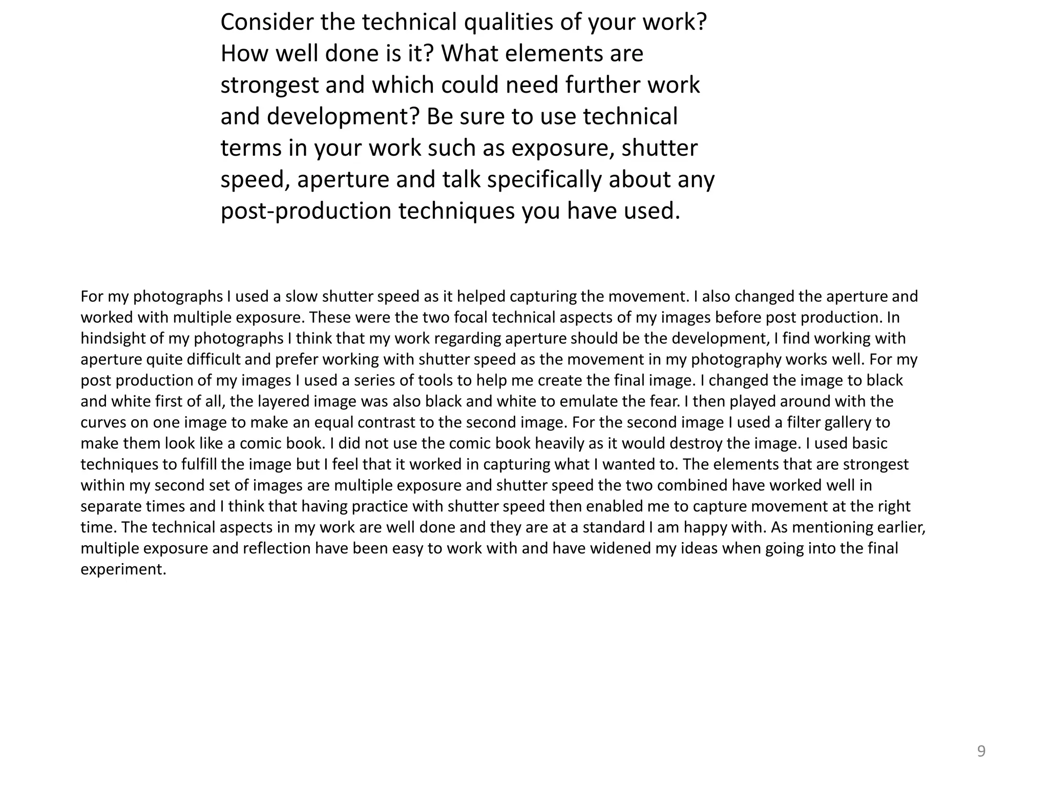 9 
Consider the technical qualities of your work? 
How well done is it? What elements are 
strongest and which could need further work 
and development? Be sure to use technical 
terms in your work such as exposure, shutter 
speed, aperture and talk specifically about any 
post-production techniques you have used. 
For my photographs I used a slow shutter speed as it helped capturing the movement. I also changed the aperture and 
worked with multiple exposure. These were the two focal technical aspects of my images before post production. In 
hindsight of my photographs I think that my work regarding aperture should be the development, I find working with 
aperture quite difficult and prefer working with shutter speed as the movement in my photography works well. For my 
post production of my images I used a series of tools to help me create the final image. I changed the image to black 
and white first of all, the layered image was also black and white to emulate the fear. I then played around with the 
curves on one image to make an equal contrast to the second image. For the second image I used a filter gallery to 
make them look like a comic book. I did not use the comic book heavily as it would destroy the image. I used basic 
techniques to fulfill the image but I feel that it worked in capturing what I wanted to. The elements that are strongest 
within my second set of images are multiple exposure and shutter speed the two combined have worked well in 
separate times and I think that having practice with shutter speed then enabled me to capture movement at the right 
time. The technical aspects in my work are well done and they are at a standard I am happy with. As mentioning earlier, 
multiple exposure and reflection have been easy to work with and have widened my ideas when going into the final 
experiment. 
 