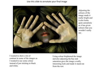 Use this slide to annotate your final image 
I wanted to show a lot of 
contrast in some of the images as 
I wanted to use some colour 
instead of just sticking to black 
and white. 
Adjusting the 
colours of the 
image made it 
really bright and 
it also looks 
quite unrealistic 
as it has given 
colours that you 
wouldn’t really 
see . 
Using colour brightened the image 
and also adjusting the hue and 
saturation gave the image a really 
interesting look and made it stand out 
from the rest. 
 