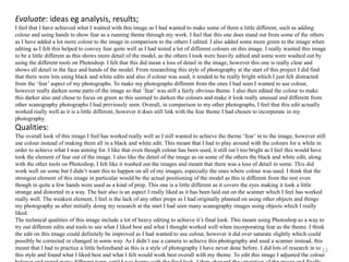 Evaluate: ideas eg analysis, results; 
I feel that I have achieved what I wanted with this image as I had wanted to make some of them a little different, such as adding 
colour and using hands to show fear as a running theme through my work. I feel that this one does stand out from some of the others 
as I have added a lot more colour to the image in comparison to the others I edited. I also added some more green to the image when 
editing as I felt this helped to convey fear quite well as I had tested a lot of different colours on this image. I really wanted this image 
to be a little different as this shows more detail of the model, as the others I took were heavily edited and some were washed out by 
using the different tools on Photoshop. I felt that this did mean a loss of detail in the image, however this one is really clear and 
shows all detail in the face and hands of the model. From researching this style of photography at the start of this project I did find 
that there were lots using black and white edits and also if colour was used, it tended to be really bright which I just felt distracted 
from the ‘fear’ aspect of my photographs. To make my photographs different from the ones I had seen I wanted to use colour, 
however really darken some parts of the image so that ‘fear’ was still a fairly obvious theme. I also then edited the colour to make 
this darker also and chose to focus on green as this seemed to darken the colours and make it look really unusual and different from 
other scanography photographs I had previously seen. Overall, in comparison to my other photographs, I feel that this edit actually 
worked really well as it is a little different, however it does still link with the fear theme I had chosen to incorporate in my 
photography. 
Qualities: 
The overall look of this image I feel has worked really well as I still wanted to achieve the theme ‘fear’ in to the image, however still 
use colour instead of making them all in a black and white edit. This meant that I had to play around with the colours for a while in 
order to achieve what I was aiming for. I like that even though colour has been used, it still isn’t too bright as I feel this would have 
took the element of fear out of the image. I also like the detail of the image as on some of the others the black and white edit, along 
with the other tools on Photoshop, I felt like it washed out the images and meant that there was a loss of detail in some. This did 
work well on some but I didn’t want this to happen on all of my images, especially the ones where colour was used. I think that the 
strongest element of this image in particular would be the actual positioning of the model as this is different from the rest even 
though in quite a few hands were used as a kind of prop. This one is a little different as it covers the eyes making it look a little 
strange and distorted in a way. The hair also is an aspect I really liked as it has been laid out on the scanner which I feel has worked 
really well. The weakest element, I feel is the lack of any other props as I had originally planned on using other objects and things 
my photography as after initially doing my research at the start I had seen many scanography images using objects which I really 
liked. 
The technical qualities of this image include a lot of heavy editing to achieve it’s final look. This meant using Photoshop as a way to 
try out different edits and tools to see what I liked best and what I thought worked well when incorporating fear as the theme. I think 
the edit on this image could definitely be improved as I had wanted to use colour, however it did over saturate slightly which could 
possibly be corrected or changed in some way. As I didn’t use a camera to achieve this photography and used a scanner instead, this 
meant that I had to practice a little beforehand as this is a style of photography I have never done before. I did lots of research in to 
this style and found what I liked best and what I felt would work best overall with my theme. To edit this image I adjusted the colour 
balance and tested many different types until I was happy with the final look. I then changed the saturation of the image and finally 
12 
 