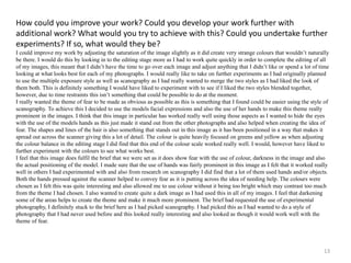 How could you improve your work? Could you develop your work further with 
additional work? What would you try to achieve with this? Could you undertake further 
experiments? If so, what would they be? 
I could improve my work by adjusting the saturation of the image slightly as it did create very strange colours that wouldn’t naturally 
be there. I would do this by looking in to the editing stage more as I had to work quite quickly in order to complete the editing of all 
of my images, this meant that I didn’t have the time to go over each image and adjust anything that I didn’t like or spend a lot of time 
looking at what looks best for each of my photographs. I would really like to take on further experiments as I had originally planned 
to use the multiple exposure style as well as scanography as I had really wanted to merge the two styles as I had liked the look of 
them both. This is definitely something I would have liked to experiment with to see if I liked the two styles blended together, 
however, due to time restraints this isn’t something that could be possible to do at the moment. 
I really wanted the theme of fear to be made as obvious as possible as this is something that I found could be easier using the style of 
scanography. To achieve this I decided to use the models facial expressions and also the use of her hands to make this theme really 
prominent in the images. I think that this image in particular has worked really well using those aspects as I wanted to hide the eyes 
with the use of the models hands as this just made it stand out from the other photographs and also helped when creating the idea of 
fear. The shapes and lines of the hair is also something that stands out in this image as it has been positioned in a way that makes it 
spread out across the scanner giving this a lot of detail. The colour is quite heavily focused on greens and yellow as when adjusting 
the colour balance in the editing stage I did find that this end of the colour scale worked really well. I would, however have liked to 
further experiment with the colours to see what works best. 
I feel that this image does fulfil the brief that we were set as it does show fear with the use of colour, darkness in the image and also 
the actual positioning of the model. I made sure that the use of hands was fairly prominent in this image as I felt that it worked really 
well in others I had experimented with and also from research on scanography I did find that a lot of them used hands and/or objects. 
Both the hands pressed against the scanner helped to convey fear as it is putting across the idea of needing help. The colours were 
chosen as I felt this was quite interesting and also allowed me to use colour without it being too bright which may contrast too much 
from the theme I had chosen. I also wanted to create quite a dark image as I had used this in all of my images. I feel that darkening 
some of the areas helps to create the theme and make it much more prominent. The brief had requested the use of experimental 
photography, I definitely stuck to the brief here as I had picked scanography. I had picked this as I had wanted to do a style of 
photography that I had never used before and this looked really interesting and also looked as though it would work well with the 
theme of fear. 
13 
