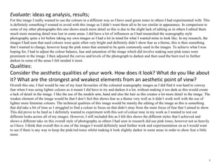 Evaluate: ideas eg analysis, results; 
For this image I really wanted to use the colours in a different way as I have used green tones in others I had experimented with. This 
is definitely something I wanted to avoid with this image as I didn’t want them all to be too similar in appearance. In comparison to 
some of my other photographs this one shows much more detail as this is due to the slight lack of editing as in others I edited them 
much more meaning detail was lost in some areas. I did have a lot of influences as I had researched the scanography style 
photography quite a lot before taking my own images so I had a lot in mind for what I wanted mine to look like. In my research, the 
images I had seen that used colours were quite often very bright and definitely didn’t show fear as a theme, this is then something 
that I wanted to change, however keep the pink tones that seemed to be quite commonly used in the images. To achieve what I was 
hoping for, I had to adjust the colour balance, hue and saturation of the image which did involve making sure pink tones were 
prominent in the image. I then adjusted the curves and levels of the photograph to darken and then used the burn tool to further 
darken in some of the areas I felt needed it most. 
Qualities: 
Consider the aesthetic qualities of your work. How does it look? What do you like about 
it? What are the strongest and weakest elements from an aesthetic point of view? 
Overall this one, I feel would be one of my least favourites of the coloured scanography images as I did find it was hard to convey 
fear when I was using lighter colours as it meant I did have to try and darken it a lot, without making it too dark as this would create 
a lack of detail in the image. I like the use of the models arm, hand and also the hair as this creates a lot more detail in the image. The 
weaker element of the image would be that I don’t feel this shows fear as a theme very well as it didn’t work well with the use of 
lighter more feminine colours. The technical qualities of this image would be mainly the editing of the image as this is something 
that did take a bit of time as I struggled to find a colour to focus on that didn’t stray from the main focus of fear that I aimed to show. 
This did prove to be hard as I definitely wanted to experiment with this sort of colour tone in my work as I wanted to test out 
different looks across all of my images. However, I still included this as I felt this shows the different styles that I achieved and 
shows a different take on this overall style of photography as others I had seen in research did use pink tones, however not as heavily 
as I have. I think that overall this is one of the images I would definitely need further work and experimentation on as I would want 
to see if there is any way to keep the pink/red tones whilst making it look slightly darker in some areas in order to show fear a little 
more. 
4 
 