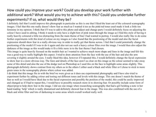How could you improve your work? Could you develop your work further with 
additional work? What would you try to achieve with this? Could you undertake further 
experiments? If so, what would they be? 
I definitely feel that I could improve this photograph in particular as this is one that I liked the least out of the coloured scanography 
images. I feel that this one really doesn’t show fear as much as I wanted it too as the pink/red tones used made it look a little too 
feminine in my opinion. I think that if I was to add to this photo and adjust and change parts I would definitely focus on adjusting the 
colour I have used in editing. I think it needs to only have a slight hint of pink tones through the image as I find this style of having it 
really heavily coloured a little too distracting from the main theme of fear I had wanted to portray. I would also really like to do some 
further experiments with this kind of colour on my images as I also found that the positioning of the model and also the facial 
expression should show fear in a really obvious way in order to really get that theme across. I feel that I could potentially change the 
positioning of the model if I was to do it again and also not use such a heavy colour filter over the image. I would then also adjust the 
darkness of the image as this would make it fit a little more in to the fear theme I had chosen. 
This image is quite heavily focused on the models hair as I wanted to achieve much more shape and lines in the image and felt this 
was a good way to really highlight this aspect. I tried to draw attention from the face with the use of the hair and also the arm 
covering it slightly around the eyes. I really liked this idea, however if I repeated this, I would definitely change the facial expression 
to show fear in a more obvious way. The lines and details of the face aren’t as clear on this image as the colour seemed to take away 
some of this detail and also the use of the dodge tool on Photoshop as I used this on the face to highlight some areas slightly. This 
photograph definitely shows contrast from my others as in the others I either used a black and white filter or I chose to stick to more 
green tones in the scanography photos where colour was added. 
I do think that this image fits in with the brief we were given as it does use experimental photography and I have also tried to 
experiment further by adding colour and testing out different tones and levels with this image. This one doesn’t match the theme of 
fear as well as I would have liked due to the facial expression and possibly the position of the model, this could be easily improved 
and changed as if I had to repeat this, I would have to possibly research more in to showing fear. Or possibly include some form of 
object/prop to help show fear in the image. I did see one image when researching scanography that had a girl holding a note in her 
hand reading ‘help’ which is really dramatised and definitely showed fear in the image. This was also combined with the use of a 
black and white filter and lots of darkening in some areas which overall worked really well. 
5 
 
