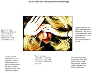 Use this slide to annotate your final image 
This one is really 
different and definitely 
stands out from the 
others due to the 
brightness and bold 
colours I have used. 
I really wanted to 
achieve the look of a 
bright flash for this 
image as I felt that it 
would work really well 
and make it a little 
different from the other 
styles I had gone for. 
This is extremely 
saturated as I wanted the 
colours to be really bold 
and vibrant to make them 
stand out. 
The positioning of the 
model worked well here 
as it meant I was able to 
really brighten the hands 
showing contrast to the 
darkness of the 
background and parts of 
the hair. 
I also made some areas 
of the image really dark 
so that the only think 
showing up is her face 
and hair instead of part 
of her body as well. 
 