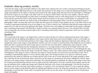 Evaluate: ideas eg analysis, results; 
I feel that this image is quite noticeably different to the others I have edited as this one is really overexposed and bright giving the 
impression of a bright light being shone on to the model. My intentions for this image were to make the lighting and brightness of the 
image much different to the others as I had previously kept all the other images fairly dark and not let too much light in. Although I 
did want the image to be very bright, I also didn’t want it to overpower which I think I may have done slightly. I did still want to 
keep some areas of the photograph very dark which is something I definitely stuck to in the editing process as I had changed the 
levels and also used the burn tool to really darken and get much more detail in to the areas I wanted darker. In comparison to the 
others I do feel I have made this one stand out due to the brightness of the photograph. When I was first researching this style of 
photography I didn’t see many that used a lot of light and also used a lot of colour as they tended to be one or the other which is why 
I wanted to experiment doing both to one of my images to see if I felt it worked or not. I definitely think that this image needs to be 
improved as I’m still not sure on the lighting of the image. I feel that I have used slightly too much light for this image as although 
this is something I had wanted I still think that it maybe just looks over exposed instead. However, I am still glad I have tried this 
style of using both a lot of colour and also light as this is something I had initially wanted to experiment with to test if it would be 
something I liked. 
Qualities: 
The overall look of the image is very bright and it is obvious at first look that a lot of heavy editing has been done to this image. I 
personally feel that the lighting and brightness of the image could be made better and corrected slightly so that it is still bright, yet 
doesn’t overpower a lot of the detail and focus of the image. Along with the brightness adjustment I had made when editing, I also 
changed the colour on the image as I had definitely wanted to use a lot of colour as I had found that if the brightness was too high on 
black and white it washed out the whole image and you were left with very little detail. I adjusted the colour using the ‘colour 
balance’ option of Photoshop and also changing the saturation to a very high setting to bring out all the bright colours that were 
originally in the image. I like the colours most on this image as I feel that it does draw a lot of attention to it and although they may 
distract from the theme of fear for the image, I do like the vibrancy overall. The weakest element of this image would be the lighting 
and brightness of the image as I feel it overpowers the image too much and takes too much focus from the theme of fear. This is 
something I would definitely adjust if I was to edit this image again. The strongest element in my opinion would be the actual 
positioning of the model as I liked the use of hands and also some of her arm as it does add drama to the image and helps to show 
fear. I also like the hair as this became quite a main focus on this image as it spread across the scanner adding lots of detail, shape 
and lines to the image making it much more interesting. The technical qualities are definitely the editing of this image as this took a 
lot of testing and experimenting with the colour to achieve the look I had wanted. To do this I used the colour balance and also the 
hue and saturation tools to adjust and change until I liked the final look of the colours in the photograph. I feel that the colour has 
been done well as this is the look I had wanted to achieve as I wanted it to be very bold and vibrant. If I was to repeat the editing 
process for this image I would definitely adjust the lighting and brightness as this is the thing that weakened the overall look of the 
photograph as I just feel that it looks really overexposed and I’m also not sure that using a lot of light and also lots of bold colour 
works well together. 
8 
 