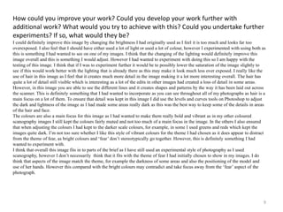 How could you improve your work? Could you develop your work further with 
additional work? What would you try to achieve with this? Could you undertake further 
experiments? If so, what would they be? 
I could definitely improve this image by changing the brightness I had originally used as I feel it is too much and looks far too 
overexposed. I also feel that I should have either used a lot of light or used a lot of colour, however I experimented with using both as 
this is something I had wanted to see on one of my images. I think that the changing of the lighting would definitely improve this 
image overall and this is something I would adjust. However I had wanted to experiment with doing this so I am happy with the 
testing of this image. I think that if I was to experiment further it would be to possibly lower the saturation of the image slightly to 
see if this would work better with the lighting that is already there as this may make it look much less over exposed. I really like the 
use of hair in this image as I feel that it creates much more detail in the image making it a lot more interesting overall. The hair has 
quite a lot of detail still visible which is interesting as a lot of the edits in other images had created a loss of detail in some areas. 
However, in this image you are able to see the different lines and it creates shapes and patterns by the way it has been laid out across 
the scanner. This is definitely something that I had wanted to incorporate as you can see throughout all of my photographs as hair is a 
main focus on a lot of them. To ensure that detail was kept in this image I did use the levels and curves tools on Photoshop to adjust 
the dark and lightness of the image as I had made some areas really dark as this was the best way to keep some of the details in areas 
of the hair and face. 
The colours are also a main focus for this image as I had wanted to make them really bold and vibrant as in my other coloured 
scanography images I still kept the colours fairly muted and not too much of a main focus in the image. In the others I also ensured 
that when adjusting the colours I had kept to the darker scale colours, for example, in some I used greens and reds which kept the 
images quite dark. I’m not too sure whether I like this style of vibrant colours for the theme I had chosen as it does appear to distract 
from the theme of fear, as bright colours and ‘fear’ don’t stereotypically go together. However, this is definitely something I had 
wanted to experiment with. 
I think that overall this image fits in to parts of the brief as I have still used an experimental style of photography as I used 
scanography, however I don’t necessarily think that it fits with the theme of fear I had initially chosen to show in my images. I do 
think that aspects of the image match the theme, for example the darkness of some areas and also the positioning of the model and 
use of her hands. However this compared with the bright colours may contradict and take focus away from the ‘fear’ aspect of the 
photograph. 
9 
 