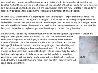 only small blurry ones. I could have perhaps prevented this by being quicker at scanning the 
bubbles. Rather than scanning lots of images of the same lot of bubbles I could have made some 
new bubbles and scanned one image. If the image didn’t come out how I wanted it I could have 
made new bubbles again, stopping me from capturing images of small bubbles. 
At home I also practiced with using the paint over photographs. I experimented with dots, like 
with Sebastiaan’s work. Looking back at image (2) you can see what my beginning experiments 
looked like. The dots are quite messy and a much larger than the ones on my final image. I think 
my painting skills improved the more I practiced. I think that I got so see what size dots look the 
best, and I think that as my hands got steadier with practice the dots got neater. 
On photoshop I edited my chosen images. I wanted them to appear slightly dull in places and 
bright in other places. I think I achieved this. The bubbles where they are 
really dense appear to be a dull grey-ish white, where as there as some 
streaks of vibrant colour that came naturally from the bubbles. You can see 
in image (2.5) how at the bottom of the image it is just dense bubble, and 
At the top there are larger bubbles and more vibrant colour. I used the 
sponge tool on photoshop to make the bright colours appear brighter. When 
I printed my images they initially came out too dull and dark. I practiced 
painting on them but you could hardly make out the detail so I went back 
and edited them on photoshop and make them brighter. I printed them out 
again and painted them. 
10 
(2.5) 
 