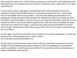 How could you improve your work? Could you develop your work further with additional work? 
What would you try to achieve with this? Could you undertake further experiments? If so, what 
would they be? 
If I were to do my final image again I would perhaps add a little more detail. On previous 
attempts my dots of paint looked messy so I was being too cautious this time. I would cover 
more of the bubbles with the wavy pattern. I may have also added paint elsewhere on my 
photograph. Another thing that held me back from adding more detail to my image was time. I 
think that it would have taken a long time to cover my image with white dots, especially as I was 
trying to be neat. If I were to do another project where I had more time to complete my work I 
would add more detail to the image. I could have also experimented with different coloured 
paint, though I would want to stick to blue or grey, which are the main colours I used which are 
key to my theme. 
If I did it again I could have used water colours instead of or as well as acrylic paint. I would have 
splashed it over the photograph over a certain section, 
so it looks like something had spilled on it. 
Another thing I could have done is done further editing on photoshop to improve the quality. 
Though the quality looked quite good on photoshop, when the photograph was printed the 
quality was reduced. I could have put more effort in to improve the quality on photoshop so it 
looked a little better when printed. 
11 
 