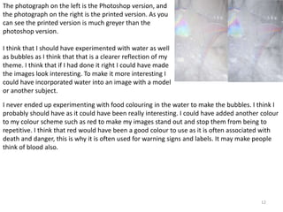 The photograph on the left is the Photoshop version, and 
the photograph on the right is the printed version. As you 
can see the printed version is much greyer than the 
photoshop version. 
I never ended up experimenting with food colouring in the water to make the bubbles. I think I 
probably should have as it could have been really interesting. I could have added another colour 
to my colour scheme such as red to make my images stand out and stop them from being to 
repetitive. I think that red would have been a good colour to use as it is often associated with 
death and danger, this is why it is often used for warning signs and labels. It may make people 
think of blood also. 
12 
I think that I should have experimented with water as well 
as bubbles as I think that that is a clearer reflection of my 
theme. I think that if I had done it right I could have made 
the images look interesting. To make it more interesting I 
could have incorporated water into an image with a model 
or another subject. 
 