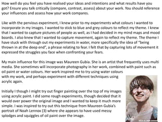 How well do you feel you have realised your ideas and intentions and what results have you 
got? Ensure you talk critically (compare, contrast, assess) about your work. You should reference 
your influences and assess how your work compares. 
Like with the pervious experiment, I knew prior to my experiments what colours I wanted to 
incorporate in my images. I wanted to stick to blue and grey colours to reflect my theme. I knew 
that I wanted to capture pictures of people as well, as I had decided in my mind maps and mood 
boards. I also knew that I wanted to capture movement, again to reflect my theme. The theme I 
have stuck with through out my experiments in water, more specifically the idea of “being 
thrown in at the deep end”, a phrase relating to fear. I felt that by capturing lots of movement it 
expressed the struggles you face when confronting your fears. 
My main influence for this image was Maureen Gubia. She is an artist that frequently uses multi 
media. She sometimes will incorporate photography in her work, combined with paint such as 
oil paint or water colours. Her work inspired me to try using water colours 
with my work, and perhaps experiment with different techniques using 
acrylic again. 
16 
Initially I though I might try out finger painting over the top of my images 
using acrylic paint. I did some rough experiments, though decided that it 
would over power the original image and I wanted to keep it much more 
simple. I was inspired to try out this technique from Maureen Gubia’s 
portrait of Noah Lennox (3) where she appears to have used messy 
splodges and squiggles of oil paint over the image. (3) 
 