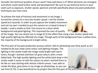 Consider the technical qualities of your work? How well done is it? What elements are strongest 
and which could need further work and development? Be sure to use technical terms in your 
work such as exposure, shutter speed, aperture and talk specifically about any post-production 
techniques you have used. 
To achieve the look of haziness and movement in my image, I 
turned the camera to a very low shutter speed. I set the shutter 
speed to 6 seconds. In order to just capture the models movement 
and not my own I needed to put the camera on a tripod to keep it 
steady. I used a studio so that I has access to a clean white 
background and good lighting. This improved the over all quality 
of the image. You can clearly see in image (5.5) the effect that using a low shutter speed and 
high quality lighting has effected my image. Though parts of the background have a yellow tone, 
the majority of the background is bright white. 
The first part of my post production process which I did on photoshop was fairly quick as all I 
needed to do was make some colour and lighting changes. The 
lighting in the studio made the image really bright with warm 
tones, though I wanted cold blue-ish grey colours with a more 
faded look. The high quality lighting and the white back drop in the 
studio made it easier to edit the colours to what I wanted them to 
be like as I was starting with almost a blank canvas. I was able to 
create the blue, grey tones in my image on photoshop, as you can 
see from (5.75). It was beneficial to my project that the first part of my post production process 
21 
(5.5) 
(5.75) 
 