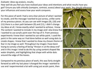 Evaluate: ideas eg analysis, results; 
How well do you feel you have realised your ideas and intentions and what results have you 
got? Ensure you talk critically (compare, contrast, assess) about your work. You should reference 
your influences and assess how your work compares. 
28 
For this piece of work I had a very clear picture of what I wanted 
to create, and the message I wanted to put across, unlike some 
of my previous pieces. As you can see with images (9), (10) and 
(11) there is a clear path between (9) and (11), I didn’t change 
my ideas at all, I knew exactly what I wanted to achieve. I knew 
The content I wanted to include in my image and I also knew that 
I wanted to use acrylic paint over the top of it. From previous 
experiments I knew that I wanted to use white paint. I used the 
paint in the same way as I had done before as well using dots to 
create shapes. I knew that I wanted to show my chosen theme of 
fear in my image as well. Throughout my images I have been 
trying to convey a feeling of being “thrown in at the deep end” 
and in this image I tried to do this by using content shaped like 
water droplets, and highlighting that shape with white dots 
around the edge of the leaves. 
Compared to my previous piece of work, this was fairly straight 
forward as with my last piece I changed the image I wanted to 
use and I experimented a lot with using just acrylic paint, then 
(9) 
(10) 
(11) 
 