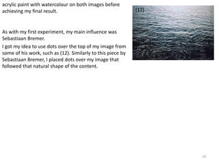 29 
(12) 
acrylic paint with watercolour on both images before 
achieving my final result. 
As with my first experiment, my main influence was 
Sebastiaan Bremer. 
I got my idea to use dots over the top of my image from 
some of his work, such as (12). Similarly to this piece by 
Sebastiaan Bremer, I placed dots over my image that 
followed that natural shape of the content. 
 