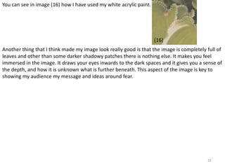 31 
You can see in image (16) how I have used my white acrylic paint. 
(16) 
Another thing that I think made my image look really good is that the image is completely full of 
leaves and other than some darker shadowy patches there is nothing else. It makes you feel 
immersed in the image. It draws your eyes inwards to the dark spaces and it gives you a sense of 
the depth, and how it is unknown what is further beneath. This aspect of the image is key to 
showing my audience my message and ideas around fear. 
 